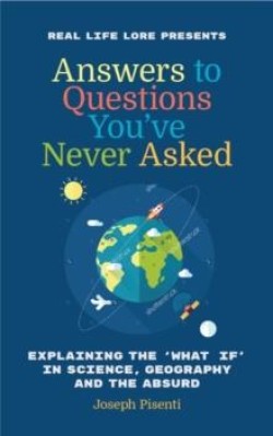 ANSWERS TO QUESTIONS YOUVE NEVER ASKED : EXPLAINING THE WHAT IF IN SCIENCE, GEOGRAPHY AND THE ABSUR
