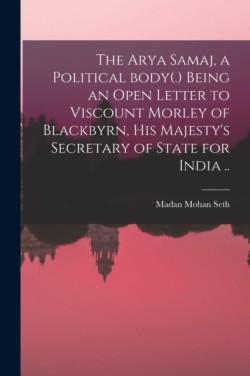 The Arya Samaj, a Political Body(.) Being an Open Letter to Viscount Morley of Blackbyrn, His Majestys Secretary of State for India ..