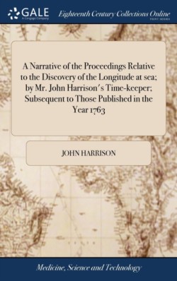 A Narrative of the Proceedings Relative to the Discovery of the Longitude at sea; by Mr. John Harrisons Time-keeper; Subsequent to Those Published in the Year 1763
