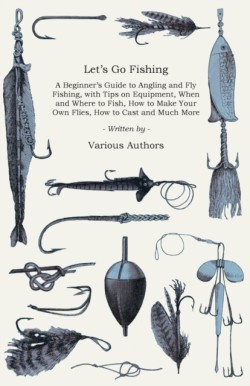 Lets Go Fishing - A Beginners Guide to Angling and Fly Fishing, With Tips on Equipment, When and Where to Fish, How to Make Your Own Flies, How to Cast and Much More