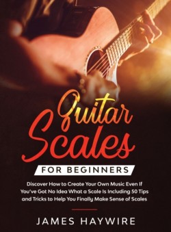 Guitar Scales for Beginners Discover How to Create Your Own Music Even If Youve Got No Idea What a Scale Is, Including 50 Tips and Tricks to Help You Finally Make Sense of Scales