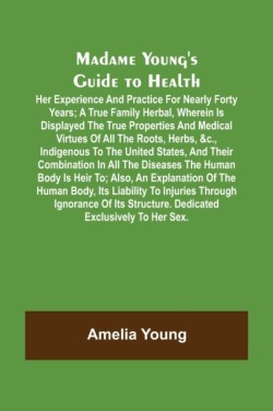 Madame Youngs Guide to Health; Her experience and practice for nearly forty years; a true family herbal, wherein is displayed the true properties and medical virtues of all the roots, herbs, &c., indigenous to the United States, and their combination in 